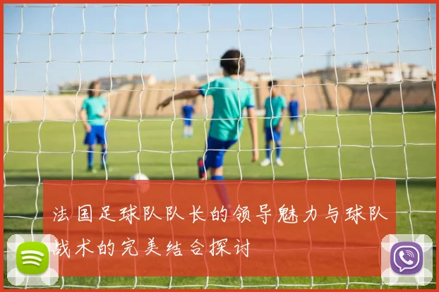 法国足球队队长的领导魅力与球队战术的完美结合探讨