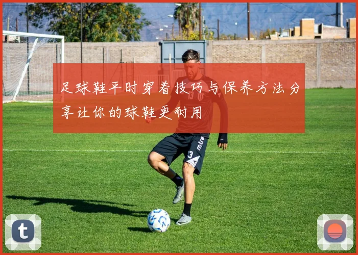 足球鞋平时穿着技巧与保养方法分享让你的球鞋更耐用