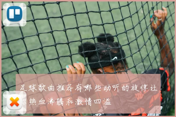 足球歌曲推荐有哪些动听的旋律让你热血沸腾和激情四溢