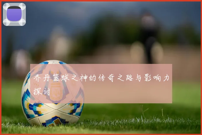 乔丹篮球之神的传奇之路与影响力探讨