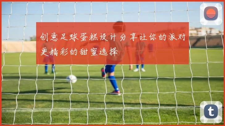 创意足球蛋糕设计分享让你的派对更精彩的甜蜜选择