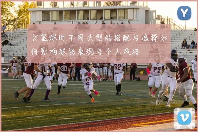 打篮球时不同头型的搭配与选择如何影响球场表现与个人风格