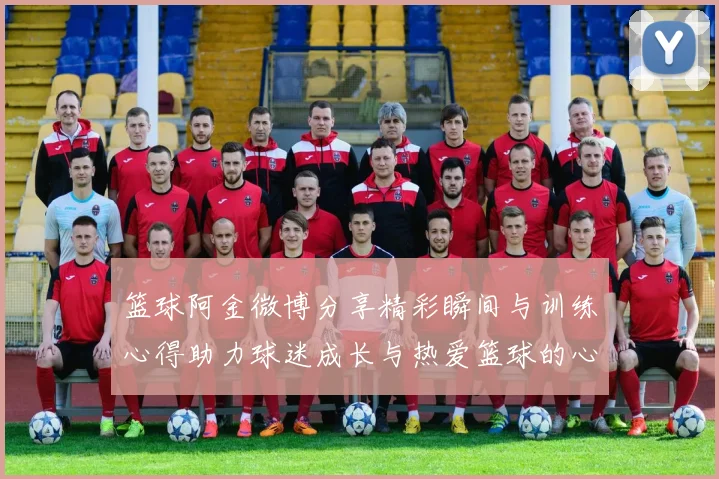 篮球阿金微博分享精彩瞬间与训练心得助力球迷成长与热爱篮球的心情交流